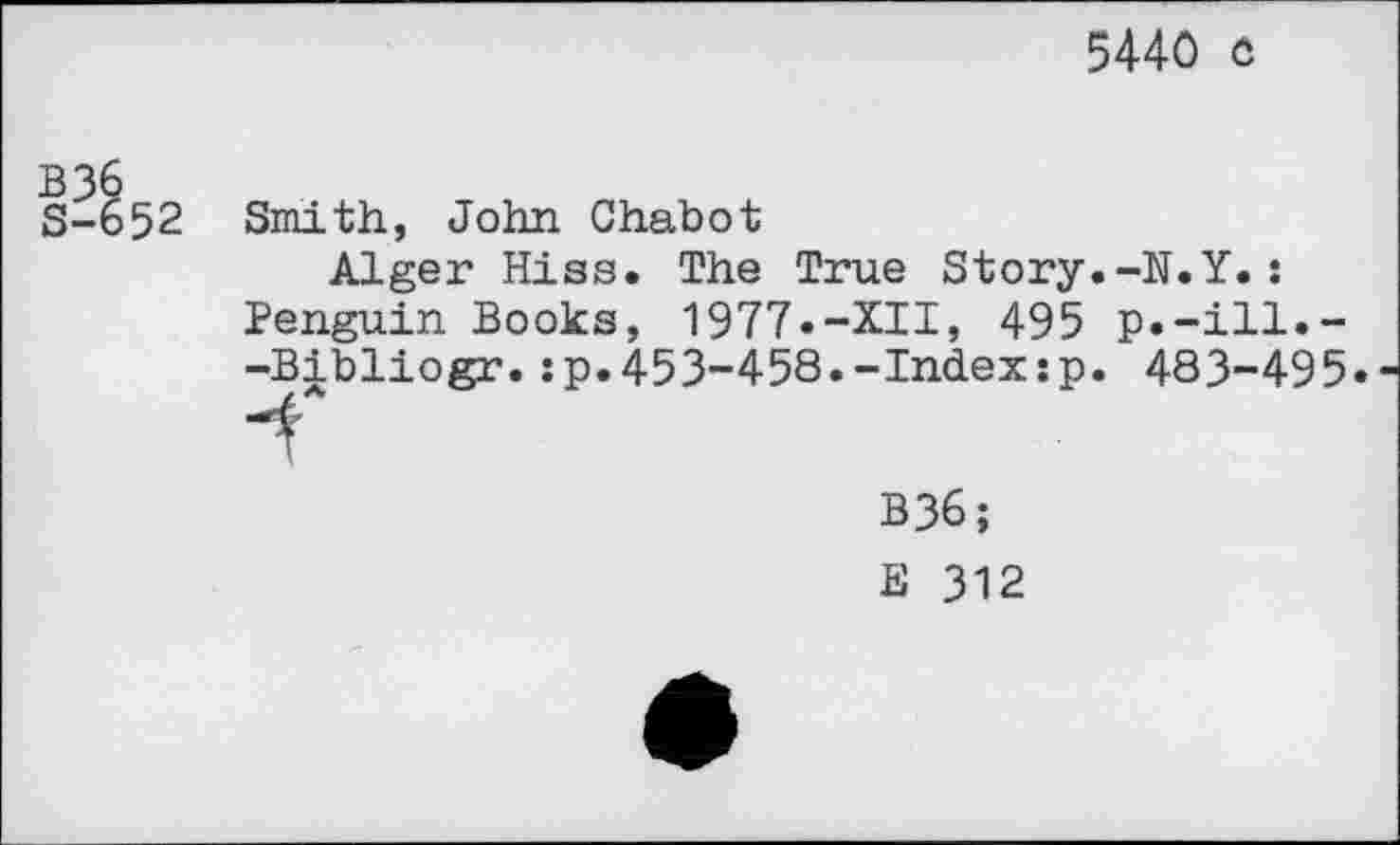 ﻿5440 o
52
Smith, John Chabot
Alger Hiss. The True Story.-N.Y.: Penguin Books, 1977.-XII, 495 p.-ill.--Bibliogr.:p.453-458.-Index:p. 483-495«
B36;
B 312